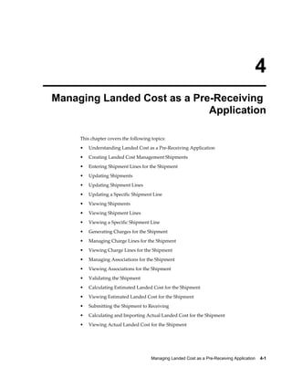 4
Managing Landed Cost as a Pre-Receiving
                             Application

     This chapter covers the following topics:
     •   Understanding Landed Cost as a Pre-Receiving Application
     •   Creating Landed Cost Management Shipments
     •   Entering Shipment Lines for the Shipment
     •   Updating Shipments
     •   Updating Shipment Lines
     •   Updating a Specific Shipment Line
     •   Viewing Shipments
     •   Viewing Shipment Lines
     •   Viewing a Specific Shipment Line
     •   Generating Charges for the Shipment
     •   Managing Charge Lines for the Shipment
     •   Viewing Charge Lines for the Shipment
     •   Managing Associations for the Shipment
     •   Viewing Associations for the Shipment
     •   Validating the Shipment
     •   Calculating Estimated Landed Cost for the Shipment
     •   Viewing Estimated Landed Cost for the Shipment
     •   Submitting the Shipment to Receiving
     •   Calculating and Importing Actual Landed Cost for the Shipment
     •   Viewing Actual Landed Cost for the Shipment




                                       Managing Landed Cost as a Pre-Receiving Application    4-1
 