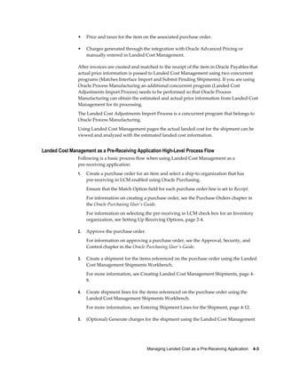 •    Price and taxes for the item on the associated purchase order.

                •    Charges generated through the integration with Oracle Advanced Pricing or
                     manually entered in Landed Cost Management.

                After invoices are created and matched to the receipt of the item in Oracle Payables that
                actual price information is passed to Landed Cost Management using two concurrent
                programs (Matches Interface Import and Submit Pending Shipments). If you are using
                Oracle Process Manufacturing an additional concurrent program (Landed Cost
                Adjustments Import Process) needs to be performed so that Oracle Process
                Manufacturing can obtain the estimated and actual price information from Landed Cost
                Management for its processing.
                The Landed Cost Adjustments Import Process is a concurrent program that belongs to
                Oracle Process Manufacturing.
                Using Landed Cost Management pages the actual landed cost for the shipment can be
                viewed and analyzed with the estimated landed cost information.


Landed Cost Management as a Pre-Receiving Application High-Level Process Flow
                Following is a basic process flow when using Landed Cost Management as a
                pre-receiving application:
                1.   Create a purchase order for an item and select a ship-to organization that has
                     pre-receiving in LCM enabled using Oracle Purchasing.
                     Ensure that the Match Option field for each purchase order line is set to Receipt.
                     For information on creating a purchase order, see the Purchase Orders chapter in
                     the Oracle Purchasing User's Guide.
                     For information on selecting the pre-receiving in LCM check box for an Inventory
                     organization, see Setting Up Receiving Options, page 2-4.

                2.   Approve the purchase order.
                     For information on approving a purchase order, see the Approval, Security, and
                     Control chapter in the Oracle Purchasing User's Guide.

                3.   Create a shipment for the items referenced on the purchase order using the Landed
                     Cost Management Shipments Workbench.
                     For more information, see Creating Landed Cost Management Shipments, page 4-
                     8.

                4.   Create shipment lines for the items referenced on the purchase order using the
                     Landed Cost Management Shipments Workbench.
                     For more information, see Entering Shipment Lines for the Shipment, page 4-12.

                5.   (Optional) Generate charges for the shipment using the Landed Cost Management




                                                   Managing Landed Cost as a Pre-Receiving Application    4-3
 