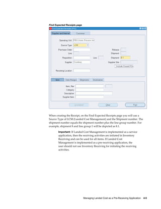 Find Expected Receipts page




When creating the Receipt, on the Find Expected Receipts page you will use a
Source Type of LCM (Landed Cost Management) and the Shipment number. The
shipment number equals the shipment number plus the line group number. For
example, shipment 8 and line group 1 will be depicted as 8.1.

       Important: If Landed Cost Management is implemented as a service
       application, then the receiving activities are initiated in Inventory
       Receiving and can be used for all items. If Landed Cost
       Management is implemented as a pre-receiving application, the
       user should not use Inventory Receiving for initiating the receiving
       activities.




                              Managing Landed Cost as a Pre-Receiving Application    4-5
 