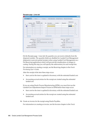 Receipts page - Lines tab




                     On the Receipts page - Lines tab, the quantity you can receive defaults from the
                     shipment number. The quantity fields are disabled for Landed Cost Management
                     shipments to prevent partial receipts (when using Landed Cost Management as a
                     Pre-Receiving application) which will prevent the misallocation of charges in
                     costing. During this step you will specify the subinventory for each receipt line.
                     For information on creating a receipt, see the Receiving chapter in the Oracle
                     Purchasing User's Guide.
                     After the receipt of the item these steps occur:
                     •   Item cost for the item is updated in Inventory with the estimated landed cost.

                     •   Accounting accrual entries for the receipt are created using the estimated
                         landed cost.

                     If you are using Oracle Process Manufacturing (OPM), you must first run the
                     Landed Cost Adjustments Import Process in OPM before these steps occur:
                     •   Item cost for the item is updated in Inventory with the estimated landed cost.

                     •   Accounting accrual entries for the receipt are created using the estimated
                         landed cost.


                 14. Create an invoice for the receipt using Oracle Payables.

                     For information on creating an invoice, see the Invoices chapter in the Oracle




4-6    Oracle Landed Cost Management Process Guide
 