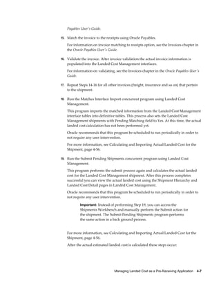 Payables User's Guide.

15. Match the invoice to the receipts using Oracle Payables.

    For information on invoice matching to receipts option, see the Invoices chapter in
    the Oracle Payables User's Guide.

16. Validate the invoice. After invoice validation the actual invoice information is
    populated into the Landed Cost Management interfaces.
    For information on validating, see the Invoices chapter in the Oracle Payables User's
    Guide.

17. Repeat Steps 14-16 for all other invoices (freight, insurance and so on) that pertain
    to the shipment.

18. Run the Matches Interface Import concurrent program using Landed Cost
    Management.
    This program imports the matched information from the Landed Cost Management
    interface tables into definitive tables. This process also sets the Landed Cost
    Management shipments with Pending Matching field to Yes. At this time, the actual
    landed cost calculation has not been performed yet.
    Oracle recommends that this program be scheduled to run periodically in order to
    not require any user intervention.
    For more information, see Calculating and Importing Actual Landed Cost for the
    Shipment, page 4-56.

19. Run the Submit Pending Shipments concurrent program using Landed Cost
    Management.
    This program performs the submit process again and calculates the actual landed
    cost for the Landed Cost Management shipment. After this process completes
    successful you can view the actual landed cost using the Shipment Hierarchy and
    Landed Cost Detail pages in Landed Cost Management.
    Oracle recommends that this program be scheduled to run periodically in order to
    not require any user intervention.

            Important: Instead of performing Step 19, you can access the
            Shipments Workbench and manually perform the Submit action for
            the shipment. The Submit Pending Shipments program performs
            the same action in a back ground process.


    For more information, see Calculating and Importing Actual Landed Cost for the
    Shipment, page 4-56.
    After the actual estimated landed cost is calculated these steps occur:




                                  Managing Landed Cost as a Pre-Receiving Application    4-7
 