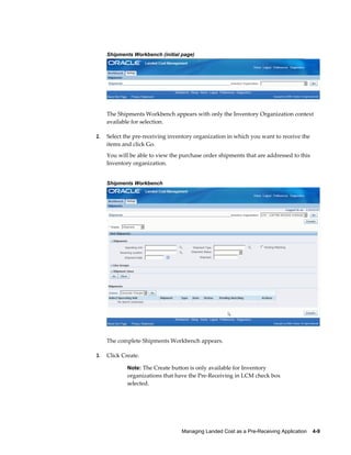 Shipments Workbench (initial page)




     The Shipments Workbench appears with only the Inventory Organization context
     available for selection.

2.   Select the pre-receiving inventory organization in which you want to receive the
     items and click Go.
     You will be able to view the purchase order shipments that are addressed to this
     Inventory organization.


     Shipments Workbench




     The complete Shipments Workbench appears.

3.   Click Create.

             Note: The Create button is only available for Inventory
             organizations that have the Pre-Receiving in LCM check box
             selected.




                                  Managing Landed Cost as a Pre-Receiving Application    4-9
 