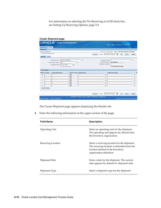 For information on selecting the Pre-Receiving in LCM check box,
                              see Setting Up Receiving Options, page 2-4




                      Create Shipment page




                      The Create Shipment page appears displaying the Header tab.

                 4.   Enter the following information in the upper section of the page:


                      Field Name                                 Description


                      Operating Unit                             Select an operating unit for the shipment.
                                                                 The operating unit appears by default from
                                                                 the Inventory organization.


                      Receiving Location                         Select a receiving location for the shipment.
                                                                 The receiving location is defaulted from the
                                                                 location defined in the Inventory
                                                                 organization definition.


                      Shipment Date                              Enter a date for the shipment. The current
                                                                 date appears by default for shipment date.


                      Shipment Type                              Select a shipment type for the shipment.




4-10    Oracle Landed Cost Management Process Guide
 