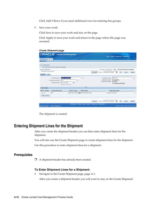 Click Add 5 Rows if you need additional rows for entering line groups.

                 7.   Save your work.
                      Click Save to save your work and stay on the page.
                      Click Apply to save your work and return to the page where this page was
                      accessed.


                      Create Shipment page




                      The shipment is created.



Entering Shipment Lines for the Shipment
                 After you create the shipment header you can then enter shipment lines for the
                 shipment.
                 You will also use the Create Shipment page to create shipment lines for the shipment.
                 Use this procedure to enter shipment lines for a shipment:


Prerequisites
                 Ì A shipment header has already been created.


                 To Enter Shipment Lines for a Shipment:
                 1.   Navigate to the Create Shipment page, page A-1.
                      After you create a shipment header you will want to stay on the Create Shipment




4-12    Oracle Landed Cost Management Process Guide
 
