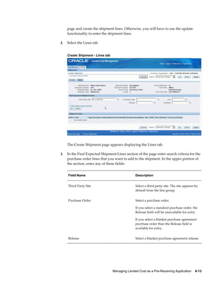 page and create the shipment lines. Otherwise, you will have to use the update
     functionality to enter the shipment lines.

2.   Select the Lines tab.


     Create Shipment - Lines tab




     The Create Shipment page appears displaying the Lines tab.

3.   In the Find Expected Shipment Lines section of the page enter search criteria for the
     purchase order lines that you want to add to the shipment. In the upper portion of
     the section, enter any of these fields:


     Field Name                                   Description


     Third Party Site                             Select a third party site. The site appears by
                                                  default from the line group.


     Purchase Order                               Select a purchase order.

                                                  If you select a standard purchase order, the
                                                  Release field will be unavailable for entry.

                                                  If you select a blanket purchase agreement
                                                  purchase order than the Release field is
                                                  available for entry.


     Release                                      Select a blanket purchase agreement release.




                                   Managing Landed Cost as a Pre-Receiving Application    4-13
 