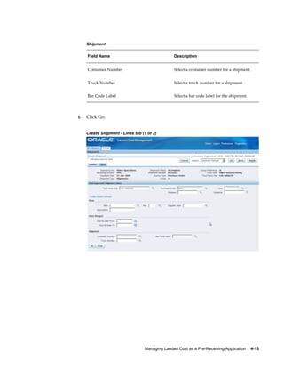 Shipment

     Field Name                                   Description


     Container Number                             Select a container number for a shipment.


     Truck Number                                 Select a truck number for a shipment.


     Bar Code Label                               Select a bar code label for the shipment.




5.   Click Go.


     Create Shipment - Lines tab (1 of 2)




                                   Managing Landed Cost as a Pre-Receiving Application    4-15
 