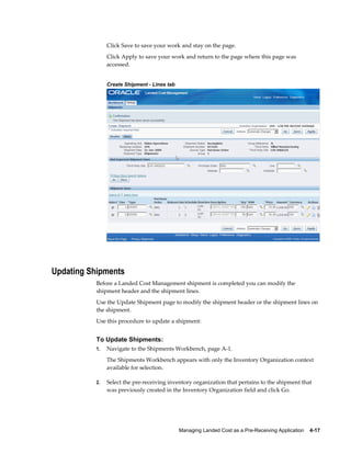 Click Save to save your work and stay on the page.
                Click Apply to save your work and return to the page where this page was
                accessed.


                Create Shipment - Lines tab




Updating Shipments
           Before a Landed Cost Management shipment is completed you can modify the
           shipment header and the shipment lines.
           Use the Update Shipment page to modify the shipment header or the shipment lines on
           the shipment.
           Use this procedure to update a shipment:


           To Update Shipments:
           1.   Navigate to the Shipments Workbench, page A-1.
                The Shipments Workbench appears with only the Inventory Organization context
                available for selection.

           2.   Select the pre-receiving inventory organization that pertains to the shipment that
                was previously created in the Inventory Organization field and click Go.




                                              Managing Landed Cost as a Pre-Receiving Application    4-17
 