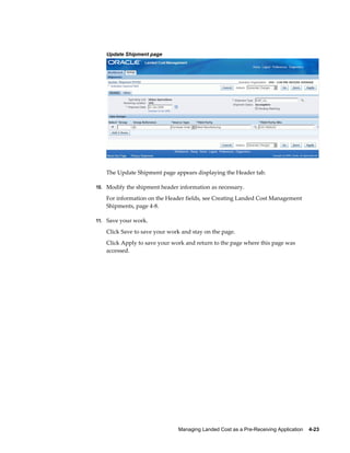 Update Shipment page




   The Update Shipment page appears displaying the Header tab.

10. Modify the shipment header information as necessary.

   For information on the Header fields, see Creating Landed Cost Management
   Shipments, page 4-8.

11. Save your work.

   Click Save to save your work and stay on the page.
   Click Apply to save your work and return to the page where this page was
   accessed.




                               Managing Landed Cost as a Pre-Receiving Application    4-23
 