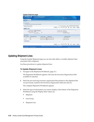 Update Shipment page




Updating Shipment Lines
                 Using the Update Shipment page you can also add, delete, or modify shipment lines
                 associated with a shipment.
                 Use these procedures to update shipment lines:


                 To Update Shipment Lines:
                 1.   Navigate to the Shipments Workbench, page A-1.
                      The Shipments Workbench appears with only the Inventory Organization field
                      available for selection.

                 2.   Select the pre-receiving inventory organization that pertains to the shipment that
                      was previously created in the Inventory Organization field and click Go.
                      The complete Shipments Workbench appears.

                 3.   Select the type of information you want to display at the bottom of the Shipments
                      Workbench using the Display field. Values are:
                      •   Shipment

                      •   Line Group

                      •   Shipment Line




4-24    Oracle Landed Cost Management Process Guide
 