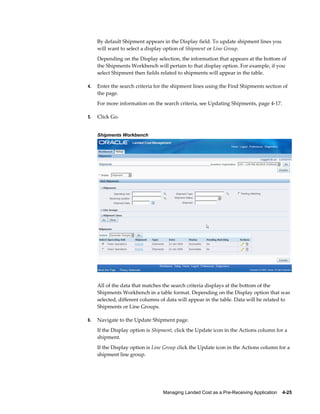 By default Shipment appears in the Display field. To update shipment lines you
     will want to select a display option of Shipment or Line Group.
     Depending on the Display selection, the information that appears at the bottom of
     the Shipments Workbench will pertain to that display option. For example, if you
     select Shipment then fields related to shipments will appear in the table.

4.   Enter the search criteria for the shipment lines using the Find Shipments section of
     the page.
     For more information on the search criteria, see Updating Shipments, page 4-17.

5.   Click Go.


     Shipments Workbench




     All of the data that matches the search criteria displays at the bottom of the
     Shipments Workbench in a table format. Depending on the Display option that was
     selected, different columns of data will appear in the table. Data will be related to
     Shipments or Line Groups.

6.   Navigate to the Update Shipment page.
     If the Display option is Shipment, click the Update icon in the Actions column for a
     shipment.
     If the Display option is Line Group click the Update icon in the Actions column for a
     shipment line group.




                                  Managing Landed Cost as a Pre-Receiving Application    4-25
 