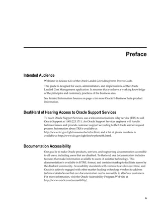  
                                                                                 Preface


Intended Audience
           Welcome to Release 12.1 of the Oracle Landed Cost Management Process Guide.
           This guide is designed for users, administrators, and implementers, of the Oracle
           Landed Cost Management application. It assumes that you have a working knowledge
           of the principles and customary practices of the business area.
           See Related Information Sources on page x for more Oracle E-Business Suite product
           information.



Deaf/Hard of Hearing Access to Oracle Support Services
           To reach Oracle Support Services, use a telecommunications relay service (TRS) to call
           Oracle Support at 1.800.223.1711. An Oracle Support Services engineer will handle
           technical issues and provide customer support according to the Oracle service request
           process. Information about TRS is available at
           http://www.fcc.gov/cgb/consumerfacts/trs.html, and a list of phone numbers is
           available at http://www.fcc.gov/cgb/dro/trsphonebk.html.



Documentation Accessibility
           Our goal is to make Oracle products, services, and supporting documentation accessible
           to all users, including users that are disabled. To that end, our documentation includes
           features that make information available to users of assistive technology. This
           documentation is available in HTML format, and contains markup to facilitate access by
           the disabled community. Accessibility standards will continue to evolve over time, and
           Oracle is actively engaged with other market-leading technology vendors to address
           technical obstacles so that our documentation can be accessible to all of our customers.
           For more information, visit the Oracle Accessibility Program Web site at
           http://www.oracle.com/accessibility/.




                                                                                                   ix
 