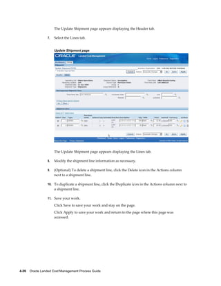 The Update Shipment page appears displaying the Header tab.

                 7.   Select the Lines tab.


                      Update Shipment page




                      The Update Shipment page appears displaying the Lines tab.

                 8.   Modify the shipment line information as necessary.

                 9.   (Optional) To delete a shipment line, click the Delete icon in the Actions column
                      next to a shipment line.

                 10. To duplicate a shipment line, click the Duplicate icon in the Actions column next to
                      a shipment line.

                 11. Save your work.

                      Click Save to save your work and stay on the page.
                      Click Apply to save your work and return to the page where this page was
                      accessed.




4-26    Oracle Landed Cost Management Process Guide
 