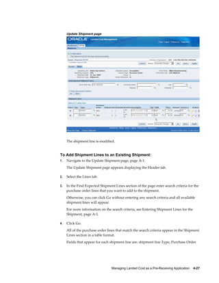 Update Shipment page




     The shipment line is modified.


To Add Shipment Lines to an Existing Shipment:
1.   Navigate to the Update Shipment page, page A-1.
     The Update Shipment page appears displaying the Header tab.

2.   Select the Lines tab.

3.   In the Find Expected Shipment Lines section of the page enter search criteria for the
     purchase order lines that you want to add to the shipment.
     Otherwise, you can click Go without entering any search criteria and all available
     shipment lines will appear.
     For more information on the search criteria, see Entering Shipment Lines for the
     Shipment, page A-1.

4.   Click Go.
     All of the purchase order lines that match the search criteria appear in the Shipment
     Lines section in a table format.
     Fields that appear for each shipment line are: shipment line Type, Purchase Order




                                 Managing Landed Cost as a Pre-Receiving Application    4-27
 