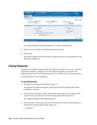 The Update Shipment Line page appears for a specific shipment line.

                 7.   Modify any of the fields in the Main Information section.

                 8.   Click Apply.
                      The specific shipment line information is updated and you are returned back to the
                      Shipments Workbench.



Viewing Shipments
                 Using the View Shipment page and all of its related view pages you can view all of the
                 information related to a shipment. The View Shipment page is very similar to the
                 Update Shipment and Create Shipment pages but it is only used for viewing purposes.
                 Use this procedure to view shipments:


                 To View Shipments:
                 1.   Navigate to the Shipments Workbench, page A-1.
                      The Shipments Workbench appears with only the Inventory Organization field
                      available for selection.

                 2.   Select the pre-receiving inventory organization that pertains to the shipment that
                      was previously created in the Inventory Organization field and click Go.
                      The complete Shipments Workbench appears.

                 3.   Select the type of information you want to display at the bottom of the Shipments
                      Workbench using the Display field. Values are:
                      •   Shipment




4-30    Oracle Landed Cost Management Process Guide
 