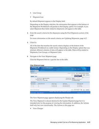 •   Line Group

     •   Shipment Line

     By default Shipment appears in the Display field.
     Depending on the Display selection, the information that appears at the bottom of
     the Shipments Workbench will pertain to that display option. For example, if you
     select Shipment then fields related to shipments will appear in the table.

4.   Enter the search criteria for the shipments using the Find Shipments section of the
     page.
     For more information on the search criteria, see Updating Shipments, page 4-17.

5.   Click Go.
     All of the data that matches the search criteria displays at the bottom of the
     Shipments Workbench in a table format. Depending on the Display option that was
     selected, different columns of data will appear in the table. Data will be related to
     Shipments, Line Groups, or Shipment Lines.

6.   Navigate to the View Shipment page.
     Click the Shipment link for a specific line in the table.


     View Shipment page




     The View Shipment page appears displaying the Header tab.
     The View Shipment is almost identical to the Update Shipment page but it is
     intended only for the purpose of viewing the information. In addition, the Actions
     field only has view functionality. The Actions in this page are:
     •   View Charges




                                   Managing Landed Cost as a Pre-Receiving Application    4-31
 