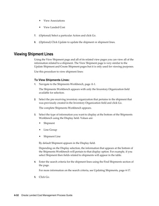 •   View Associations

                      •   View Landed Cost


                 7.   (Optional) Select a particular Action and click Go.

                 8.   (Optional) Click Update to update the shipment or shipment lines.



Viewing Shipment Lines
                 Using the View Shipment page and all of its related view pages you can view all of the
                 information related to a shipment. The View Shipment page is very similar to the
                 Update Shipment and Create Shipment pages but it is only used for viewing purposes.
                 Use this procedure to view shipment lines:


                 To View Shipments Lines:
                 1.   Navigate to the Shipments Workbench, page A-1.
                      The Shipments Workbench appears with only the Inventory Organization field
                      available for selection.

                 2.   Select the pre-receiving inventory organization that pertains to the shipment that
                      was previously created in the Inventory Organization field and click Go.
                      The complete Shipments Workbench appears.

                 3.   Select the type of information you want to display at the bottom of the Shipments
                      Workbench using the Display field. Values are:
                      •   Shipment

                      •   Line Group

                      •   Shipment Line

                      By default Shipment appears in the Display field.
                      Depending on the Display selection, the information that appears at the bottom of
                      the Shipments Workbench will pertain to that display option. For example, if you
                      select Shipment then fields related to shipments will appear in the table.

                 4.   Enter the search criteria for the shipment lines using the Find Shipments section of
                      the page.
                      For more information on the search criteria, see Updating Shipments, page 4-17.

                 5.   Click Go.




4-32    Oracle Landed Cost Management Process Guide
 