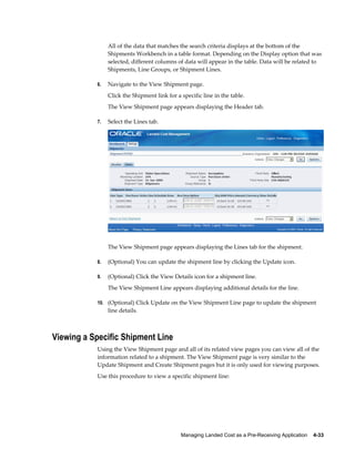All of the data that matches the search criteria displays at the bottom of the
                Shipments Workbench in a table format. Depending on the Display option that was
                selected, different columns of data will appear in the table. Data will be related to
                Shipments, Line Groups, or Shipment Lines.

           6.   Navigate to the View Shipment page.
                Click the Shipment link for a specific line in the table.
                The View Shipment page appears displaying the Header tab.

           7.   Select the Lines tab.




                The View Shipment page appears displaying the Lines tab for the shipment.

           8.   (Optional) You can update the shipment line by clicking the Update icon.

           9.   (Optional) Click the View Details icon for a shipment line.
                The View Shipment Line appears displaying additional details for the line.

           10. (Optional) Click Update on the View Shipment Line page to update the shipment
                line details.



Viewing a Specific Shipment Line
           Using the View Shipment page and all of its related view pages you can view all of the
           information related to a shipment. The View Shipment page is very similar to the
           Update Shipment and Create Shipment pages but it is only used for viewing purposes.
           Use this procedure to view a specific shipment line:




                                              Managing Landed Cost as a Pre-Receiving Application    4-33
 