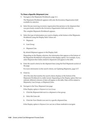 To View a Specific Shipment Line:
                 1.   Navigate to the Shipments Workbench, page A-1.
                      The Shipments Workbench appears with only the Inventory Organization field
                      available for selection.

                 2.   Select the pre-receiving inventory organization that pertains to the shipment that
                      was previously created in the Inventory Organization field and click Go.
                      The complete Shipments Workbench appears.

                 3.   Select the type of information you want to display at the bottom of the Shipments
                      Workbench using the Display field. Values are:
                      •    Shipment

                      •    Line Group

                      •    Shipment Line

                      By default Shipment appears in the Display field.
                      Depending on the Display selection, the information that appears at the bottom of
                      the Shipments Workbench will pertain to that display option. For example, if you
                      select Shipment then fields related to shipments will appear in the table.

                 4.   Enter the search criteria for the shipment lines using the Find Shipments section of
                      the page.
                      For more information on the search criteria, see Updating Shipments, page 4-17.

                 5.   Click Go.
                      All of the data that matches the search criteria displays at the bottom of the
                      Shipments Workbench in a table format. Depending on the Display option that was
                      selected, different columns of data will appear in the table. Data will be related to
                      Shipments, Line Groups, or Shipment Lines.

                 6.   Navigate to the View Shipment Line page.
                      If the Display option is Shipment or Line Group:
                      1.   Click the Shipment link next to a shipment or line group.

                      2.   Select the Lines tab.

                      3.   Click the View Details icon next to a specific shipment line.

                      If the Display option is Shipment Line use one of these methods to navigate:




4-34    Oracle Landed Cost Management Process Guide
 