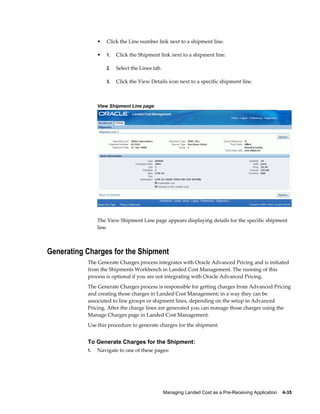 •   Click the Line number link next to a shipment line.

                •   1.   Click the Shipment link next to a shipment line.

                    2.   Select the Lines tab.

                    3.   Click the View Details icon next to a specific shipment line.



                View Shipment Line page




                The View Shipment Line page appears displaying details for the specific shipment
                line.



Generating Charges for the Shipment
           The Generate Charges process integrates with Oracle Advanced Pricing and is initiated
           from the Shipments Workbench in Landed Cost Management. The running of this
           process is optional if you are not integrating with Oracle Advanced Pricing.
           The Generate Charges process is responsible for getting charges from Advanced Pricing
           and creating those charges in Landed Cost Management; in a way they can be
           associated to line groups or shipment lines, depending on the setup in Advanced
           Pricing. After the charge lines are generated you can manage those charges using the
           Manage Charges page in Landed Cost Management.
           Use this procedure to generate charges for the shipment:


           To Generate Charges for the Shipment:
           1.   Navigate to one of these pages:




                                                 Managing Landed Cost as a Pre-Receiving Application    4-35
 