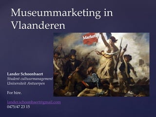 Museummarketing in
Vlaanderen

Lander Schoonbaert
Student cultuurmanagement
Universiteit Antwerpen
For hire.

lander.schoonbaert@gmail.com
0475/47 23 15

 