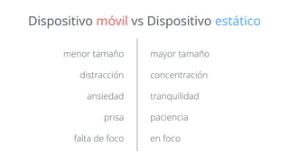 Dispositivo móvil vs Dispositivo estático 
menor tamaño 
distracción 
ansiedad 
prisa 
falta de foco 
mayor tamaño 
concentración 
tranquilidad 
paciencia 
en foco 
 