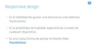 Responsive design 
29 
• Es la habilidad de ajustar una estructura a las distintas 
resoluciones. 
• Es la posibilidad de trasladar experiencias a través de 
cualquier dispositivo. 
• Es una nueva forma de pensar el Diseño Web: 
Flexibilidad. 
 