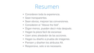 Resumen 
• Consideren toda la experiencia. 
• Sean transparentes. 
• Sean obvios, mejoran las conversiones. 
• Consideren el “Above the fold”. 
• Digan menos, pueden decir más después. 
• Hagan la pieza fácil de escanear. 
• Usen aires alrededor de las acciones. 
• Hagan su diseño a prueba de imágenes. 
• Piensen y diseñen los atributos Alt. 
• Responsive, solo si es necesario. 
 