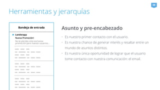 Herramientas y jerarquías 
Asunto y pre-encabezado 
• Es nuestro primer contacto con el usuario. 
• Es nuestra chance de generar interés y resaltar entre un 
mundo de asuntos distintos. 
• Es nuestra única oportunidad de lograr que el usuario 
tome contacto con nuestra comunicación: el email. 
08 
 