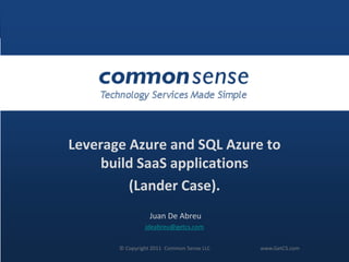 Leverage Azure and SQL Azure to
     build SaaS applications
         (Lander Case).
                            Juan De Abreu
                           jdeabreu@getcs.com


© Copyright 2011 Common Sense2011 Common Sense LLC
                   © Copyright LLC www.GetCS.com     #CSWebinar   www.GetCS.com
 