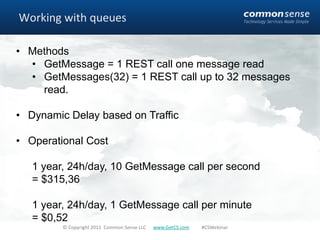 Working with queues

• Methods
  • GetMessage = 1 REST call one message read
  • GetMessages(32) = 1 REST call up to 32 messages
    read.

• Dynamic Delay based on Traffic

• Operational Cost

   1 year, 24h/day, 10 GetMessage call per second
   = $315,36

   1 year, 24h/day, 1 GetMessage call per minute
   = $0,52
         © Copyright 2011 Common Sense LLC   www.GetCS.com   #CSWebinar
 