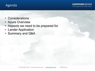 Agenda


•   Considerations
•   Azure Overview
•   Aspects we need to be prepared for
•   Lander Application
•   Summary and Q&A




           © Copyright 2011 Common Sense LLC   www.GetCS.com   #CSWebinar
 