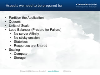 Aspects we need to be prepared for


• Partition the Application
• Queues
• Units of Scale
• Load Balancer (Prepare for Failure)
   • No server Affinity
   • No sticky session
   • Stateless
   • Resources are Shared
• Scaling
   • Compute
   • Storage


         © Copyright 2011 Common Sense LLC   www.GetCS.com   #CSWebinar
 