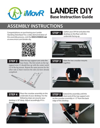 Base Instruction Guide
STEP 1
Congratulations on purchasing your Lander
Standing Desk Base! For a video demonstration of
the assembly process, visit the DOCS/VIDEOS tab
at www.imovr.com/lander-diy.
Slide the two crossbar mounts
together.
STEP 2 STEP 3
STEP 4 STEP 5
ASSEMBLY INSTRUCTIONS
Gather your DIY kit and place the
desktop on the floor with the
underside facing up.
DIY
Slide the top support arm onto the
base frame. The first notch on the top
support arm (1) should line up with the center notch
(2) of the leg mount. Repeat the same process for the
other side so that it mirrors the side you have already
completed.
Extend the assembly until the
short end of the top support arm
on the crossbar assembly is 1.5”from the back
edge of the desktop.
Place the crossbar assembly on the
underside of your desktop. For the
following steps we assume your
desktop is 30”deep. Adjust accordingly if it is
deeper.
 