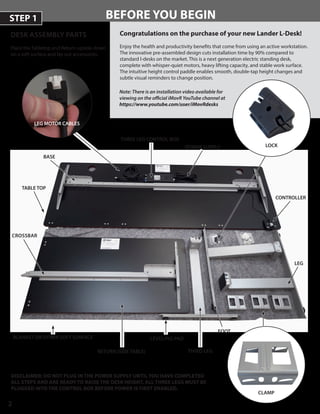 2
BEFORE YOU BEGIN
DESK ASSEMBLY PARTS
Place the Tabletop and Return upside-downPlace the Tabletop and Return upside-down
on a soft surface and lay out accessories.on a soft surface and lay out accessories.
Congratulations on the purchase of your new Lander L-Desk!
Enjoy the health and productivity benefits that come from using an active workstation.
The innovative pre-assembled design cuts installation time by 90% compared to
standard l-desks on the market. This is a next generation electric standing desk,
complete with whisper-quiet motors, heavy lifting capacity, and stable work surface.
The intuitive height control paddle enables smooth, double-tap height changes and
subtle visual reminders to change position.
STEP 1
BLANKET OR OTHER SOFT SURFACE
TABLE TOP
LOCK
CLAMP
LEG
CONTROLLER
POWER SUPPLY
LEG MOTOR CABLES
FOOT
LEVELING PAD
Note: There is an installation video available for
viewing on the official iMovR YouTube channel at
https://www.youtube.com/user/iMovRdesks
DISCLAIMER: DO NOT PLUG IN THE POWER SUPPLY UNTIL YOU HAVE COMPLETEDDISCLAIMER: DO NOT PLUG IN THE POWER SUPPLY UNTIL YOU HAVE COMPLETED
ALL STEPS AND ARE READY TO RAISE THE DESK HEIGHT. ALL THREE LEGS MUST BEALL STEPS AND ARE READY TO RAISE THE DESK HEIGHT. ALL THREE LEGS MUST BE
PLUGGED INTO THE CONTROL BOX BEFORE POWER IS FIRST ENABLED.PLUGGED INTO THE CONTROL BOX BEFORE POWER IS FIRST ENABLED.
CROSSBAR
RETURN (SIDE TABLE)
BASE
THREE LEG CONTROL BOX
THIRD LEG
 