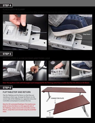4
PLACE LOCK IN CLAMP
Firmly press the Lock into place using your foot. When you hear a clicking sound, the Lock is secured.
STEP 4
STEP 5
REPEAT STEPS 2-4 FOR SECOND AND THIRD LEGS
Step Down
Note for 3D-Laminated Desktops: If at anytime you
prefer to have the Return on the opposite side of
the Tabletop, simply remove the Controller and the
Return, swap them and reinstall using the predrilled
holes.
STEP 6
FLIP TABLETOP AND RETURN
CROSSBAR
Note: The Leg Motor Cable with the longest cord is designated for the Third Leg (which has a smaller foot than the others) on the Return.
Flip the Tabletop and the Return so that they are
standing on their Legs. Arrange the Return on the
correct side of the Tabletop (i.e. opposite end as the
Controller) and prepare to connect the two.
CONNECTOR PLATE
 