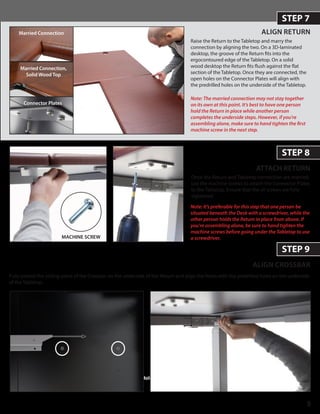 5
STEP 7
ALIGN RETURN
ATTACH RETURN
STEP 8
ALIGN CROSSBAR
STEP 9
Fully extend the sliding piece of the Crossbar on the underside of the Return and align the holes with the predrilled holes on the underside
of the Tabletop.
Note: The married connection may not stay together
on its own at this point. It’s best to have one person
hold the Return in place while another person
completes the underside steps. However, if you’re
assembling alone, make sure to hand tighten the first
machine screw in the next step.
Hold Return
Married Connection
Connector Plates
Raise the Return to the Tabletop and marry the
connection by aligning the two. On a 3D-laminated
desktop, the groove of the Return fits into the
ergocontoured edge of the Tabletop. On a solid
wood desktop the Return fits flush against the flat
section of the Tabletop. Once they are connected, the
open holes on the Connector Plates will align with
the predrilled holes on the underside of the Tabletop.
Once the Return and Tabletop connection are married,
use the machine screws to attach the Connector Plates
to the Tabletop. Ensure that the all screws are fully
tightened.
Note: It’s preferable for this step that one person be
situated beneath the Desk with a screwdriver, while the
other person holds the Return in place from above. If
you’re assembling alone, be sure to hand tighten the
machine screws before going under the Tabletop to use
a screwdriver.MACHINE SCREW
Married Connection,
Solid Wood Top
 
