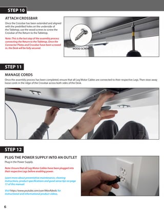 6
MANAGE CORDS
STEP 11
PLUG THE POWER SUPPLY INTO AN OUTLET
STEP 12
Once the assembly process has been completed, ensure that all Leg Motor Cables are connected to their respective Legs. Then stow away
loose cords in the ridge of the Crossbar across both sides of the Desk.
WOOD SCREW
Note: This is the last step of the assembly process
connecting the Return to the Tabletop. Once the
Connector Plates and Crossbar have been screwed
in, the Desk will be fully secured.
ATTACH CROSSBAR
STEP 10
Once the Crossbar has been extended and aligned
with the predrilled holes on the underside of
the Tabletop, use the wood screws to screw the
Crossbar of the Return to the Tabletop.
Plug in the Power Supply.
Note: Ensure that all Leg Motor Cables have been plugged into
their respective Legs before enabling power.
Learn more about preventative maintenance, cleaning
instructions, product specifications and good sense tips on page
11 of this manual.
Visit https://www.youtube.com/user/iMovRdesks for
instructional and informational product videos.
 