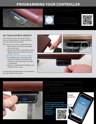 PROGRAMMING YOUR CONTROLLER
Your Lander L-Desk’s intuitive hand controller is designed to help you
transition seamlessly to a sit-stand work style.
8
SET YOUR FAVORITE HEIGHTS
Your Lander Desk can store up to 4 of your
favorite height positions. It makes getting to
your next position fast and easy.
Here’s how you can set your height favorites:
1. Raise or lower your desk to the height
you want to save.
2. Tap the“Star”button repeatedly until the
display shows the position you want to
save (1, 2, 3, or 4).
Note: Make sure not to tilt the controller.
3. Immediately press and hold the“Star”
button for several seconds. (Note: You
must do this while the position number
is still flashing.)
4. After the controller finishes blinking, your
height favorite is saved.
To erase all your height favorites, press and hold
the“Star”button for 8 seconds.
RAISE OR LOWER YOUR DESK TO YOUR
HEIGHT FAVORITES
To raise or lower your desk to your nearest height favorite:
1. Tilt and hold the controller in the direction you want to move.
2. When the desk stops, your height favorite is reached.
To raise or lower your desk beyond a height
favorite, continue to tilt the controller until the
desk moves again.
Tip: Enable “automatic drive”!
Reach a height favorite in just two taps of
your controller. Download the mobile app
and activate
‘automatic
drive’ from the
Settings tab.
Download the free mobile app!
For easy programming, advanced
controller options and instructions:
visit www.imovr.com/lander-app
 