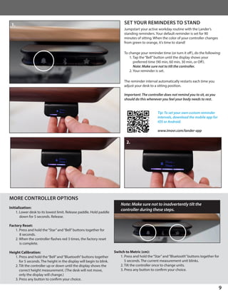 9
SET YOUR REMINDERS TO STAND
Jumpstart your active workday routine with the Lander’s
standing reminders. Your default reminder is set for 90
minutes of sitting. When the color of your controller changes
from green to orange, it’s time to stand!
To change your reminder time (or turn it off), do the following:
1. Tap the“Bell”button until the display shows your
preferred time (90 min, 60 min, 30 min, or Off).
	 Note: Make sure not to tilt the controller.
2. Your reminder is set.
The reminder interval automatically restarts each time you
adjust your desk to a sitting position.
Important: The controller does not remind you to sit, as you
should do this whenever you feel your body needs to rest.
MORE CONTROLLER OPTIONS
Initialization:
1. Lower desk to its lowest limit. Release paddle. Hold paddle
down for 5 seconds. Release.
Factory Reset:
1. Press and hold the“Star”and“Bell”buttons together for
8 seconds.
2. When the controller flashes red 3 times, the factory reset
is complete.
Height Calibration:
1. Press and hold the“Bell”and“Bluetooth”buttons together
for 5 seconds. The height in the display will begin to blink.
2. Tilt the controller up or down until the display shows the
correct height measurement. (The desk will not move,
only the display will change.)
3. Press any button to confirm your choice.
Tip: To set your own custom reminder
intervals, download the mobile app for
iOS or Android.
www.imovr.com/lander-app
Switch to Metric (cm):
1. Press and hold the“Star”and“Bluetooth”buttons together for
5 seconds. The current measurement unit blinks.
2. Tilt the controller once to change units.
3. Press any button to confirm your choice.
Note: Make sure not to inadvertently tilt the
controller during these steps.
1.
2.
 