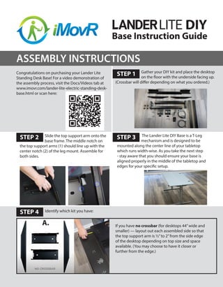 Base Instruction Guide
Congratulations on purchasing your Lander Lite
Standing Desk Base! For a video demonstration of
the assembly process, visit the Docs/Videos tab at
www.imovr.com/lander-lite-electric-standing-desk-
base.html or scan here:
STEP 2 STEP 3
STEP 1
STEP 4
ASSEMBLY INSTRUCTIONS
Gather your DIY kit and place the desktop
on the floor with the underside facing up.
(Crossbar will differ depending on what you ordered.)
DIY
Slide the top support arm onto the
base frame. The middle notch on
the top support arms (1) should line up with the
center notch (2) of the leg mount. Assemble for
both sides.
If you have no crossbar (for desktops 44”wide and
smaller) — layout out each assembled side so that
the top support arm is ½”to 2”from the side edge
of the desktop depending on top size and space
available. (You may choose to have it closer or
further from the edge.)
Identify which kit you have:
The Lander Lite DIY Base is a T-Leg
mechanism and is designed to be
mounted along the center line of your tabletop
which runs width-wise. As you take the next step
- stay aware that you should ensure your base is
aligned properly in the middle of the tabletop and
edges for your specific setup.
A.
 