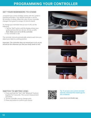 10
Tip: To set your own custom reminder
intervals, download the mobile app for
iOS or Android.
www.imovr.com/lander-app
SWITCH TO METRIC (CM):
1. Press and hold the “Star” and “Bluetooth” buttons
together for 5 seconds. The current measurement
unit blinks.
2. Tilt the controller once to change units.
3. Press any button to confirm your choice.
SET YOUR REMINDERS TO STAND
Jumpstart your active workday routine with the Lander’s
standing reminders. Your default reminder is set for
90 minutes of sitting. When the color of your controller
changes from green to orange, it’s time to stand!
To change your reminder time (or turn it off), do the
following:
1. Tap the “Bell” button until the display shows your
preferred time (90 min, 60 min, 30 min, or Off).
	 Note: Make sure not to tilt the controller.
2. Your reminder is set.
The reminder interval automatically restarts each time you
adjust your desk to a sitting position.
Important: The controller does not remind you to sit, as you
should do this whenever you feel your body needs to rest.
PROGRAMMING YOUR CONTROLLER
 