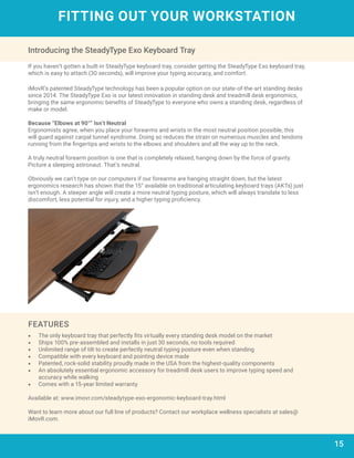 15
FITTING OUT YOUR WORKSTATION
Introducing the SteadyType Exo Keyboard Tray
If you haven’t gotten a built-in SteadyType keyboard tray, consider getting the SteadyType Exo keyboard tray,
which is easy to attach (30 seconds), will improve your typing accuracy, and comfort.
iMovR’s patented SteadyType technology has been a popular option on our state-of-the-art standing desks
since 2014. The SteadyType Exo is our latest innovation in standing desk and treadmill desk ergonomics,
bringing the same ergonomic benefits of SteadyType to everyone who owns a standing desk, regardless of
make or model.
Because “Elbows at 90°” Isn’t Neutral
Ergonomists agree, when you place your forearms and wrists in the most neutral position possible, this
will guard against carpal tunnel syndrome. Doing so reduces the strain on numerous muscles and tendons
running from the fingertips and wrists to the elbows and shoulders and all the way up to the neck.
A truly neutral forearm position is one that is completely relaxed, hanging down by the force of gravity.
Picture a sleeping astronaut. That’s neutral.
Obviously we can’t type on our computers if our forearms are hanging straight down, but the latest
ergonomics research has shown that the 15° available on traditional articulating keyboard trays (AKTs) just
isn’t enough. A steeper angle will create a more neutral typing posture, which will always translate to less
discomfort, less potential for injury, and a higher typing proficiency.
•	 The only keyboard tray that perfectly fits virtually every standing desk model on the market
•	 Ships 100% pre-assembled and installs in just 30 seconds, no tools required
•	 Unlimited range of tilt to create perfectly neutral typing posture even when standing
•	 Compatible with every keyboard and pointing device made
•	 Patented, rock-solid stability proudly made in the USA from the highest-quality components
•	 An absolutely essential ergonomic accessory for treadmill desk users to improve typing speed and
accuracy while walking
•	 Comes with a 15-year limited warranty
Available at: www.imovr.com/steadytype-exo-ergonomic-keyboard-tray.html
Want to learn more about our full line of products? Contact our workplace wellness specialists at sales@
iMovR.com.
FEATURES
 