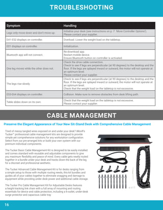 TROUBLESHOOTING
CABLE MANAGEMENT
Symptom Handling
Legs only move down and don’t move up.
Initialize your desk (see instructions on p. 7 ‘More Controller Options’).
Please contact your supplier.
E41-E52 displays on controller. Overload. Lower the weight load on the tabletop.
E01 displays on controller. Initialization.
Bluetooth app will not connect.
Re-download app.
Restart mobile device.
Ensure Bluetooth button on controller is activated.
One leg moves while the other does not.
Check the drive cable connection.
Check to see if legs are perpendicular (at 90 degrees) to the desktop and the
floor. If the legs are splayed inward or outward, the motor will not operate at
an optimum level.
Please contact your supplier.
The legs rise slowly.
Check to see if legs are perpendicular (at 90 degrees) to the desktop and the
floor. If the legs are splayed inward or outward, the motor will not operate at
an optimum level.
Check that the weight load on the tabletop is not excessive.
E53-E64 displays on controller. Collision. Make sure to remove obstacles from desk lifting path.
Table slides down on its own.
Check that the weight load on the tabletop is not excessive.
Please contact your supplier.
Tired of messy tangled wires exposed on and under your desk? iMovR’s
Tucker™ professional cable management kits are designed to provide
simple yet comprehensive solutions for any workstation configuration.
Select from our pre-arranged kits or build your own system with our
premium individual components.
The Tucker Basic Cable Management Kit is designed to be easily installed
and comes standard with reusable and adjustable components to give
you maximum flexibility and peace of mind. Every cable gets neatly routed
together in a bundle under your desk and tracks down the back of the leg
for a discreet and professional aesthetic.
The Tucker Advanced Cable Management Kit is for desks ranging from
a simple setup to those with multiple routing needs, this kit bundles and
guides all of your cables together to eliminate snagging and damage to
equipment while providing under desk power and additional cable storage.
The Tucker Pro Cable Management Kit for Adjustable Desks features
a height-tracking link chain with a full array of mounting and routing
essentials for device and cable protection, including a 6-outlet, under-desk
surge protector and capacious cable tray.
Preserve the Elegant Appearance of Your New Sit-Stand Desk with Comprehensive Cable Management
16
 