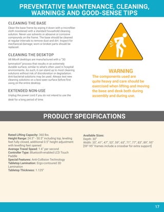CLEANING THE BASE
Clean the base frame by wiping it down with a microfiber
cloth moistened with a standard household cleaning
solution. Never use solvents or abrasive or corrosive
compounds on the frame. The base should be cleaned
at regular intervals to remove dust and dirt. Inspect for
mechanical damage; worn or broken parts should be
replaced.
CLEANING THE DESKTOP
All iMovR desktops are manufactured with a “3D
lamination” process that results in an extremely
durable surface, similar to what’s often used in hospital
environments. As such, it can stand up to most cleaning
solutions without risk of discoloration or degradation.
Anti-bacterial solutions may be used. Always test new
cleaning solutions on a less-seen surface before first
using on the entire desktop.
EXTENDED NON-USE
Unplug the power cord if you do not intend to use the
desk for a long period of time.
PREVENTATIVE MAINTENANCE, CLEANING,
WARNINGS AND GOOD-SENSE TIPS
PRODUCT SPECIFICATIONS
17
WARNING
The components used are
quite heavy and care should be
exercised when lifting and moving
the base and desk both during
assembly and during use.
Rated Lifting Capacity: 360 lbs.
Height Range:	24.5” - 50.5” including top, leveling
feet fully closed, additional 0.5” height adjustment
with levelling feet opened
Average Travel Speed: 1.6” per second
Controller Type: Bluetooth-enabled LCD Touch
Paddle
Special Features: Anti-Collision Technology
Tabletop Lamination: Ergo-contoured 3D
Lamination	
Tabletop Thickness: 1.125”
Available Sizes:	
Depth: 30”
Width: 35”, 41”, 47”, 53”, 59”, 65”, 71”, 77”, 83”, 89”, 95”
[59”-95” frames include a crossbar for extra support]
 