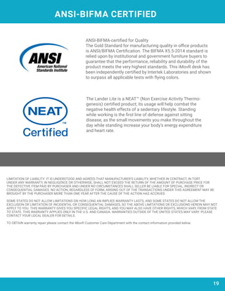 ANSI-BIFMA CERTIFIED
ANSI-BIFMA-certified for Quality
The Gold Standard for manufacturing quality in office products
is ANSI/BIFMA Certification. The BIFMA X5.5-2014 standard is
relied upon by institutional and government furniture buyers to
guarantee that the performance, reliability and durability of the
product meets the very highest standards. This iMovR desk has
been independently certified by Intertek Laboratories and shown
to surpass all applicable tests with flying colors.
The Lander Lite is a NEAT™ (Non Exercise Activity Thermo-
genesis) certified product; its usage will help combat the
negative health effects of a sedentary lifestyle. Standing
while working is the first line of defense against sitting
disease, as the small movements you make throughout the
day while standing increase your body’s energy expenditure
and heart rate.
19
LIMITATION OF LIABILITY: IT IS UNDERSTOOD AND AGREED THAT MANUFACTURER’S LIABILITY, WHETHER IN CONTRACT, IN TORT
UNDER ANY WARRANTY, IN NEGLIGENCE OR OTHERWISE, SHALL NOT EXCEED THE RETURN OF THE AMOUNT OF PURCHASE PRICE FOR
THE DEFECTIVE ITEM PAID BY PURCHASER AND UNDER NO CIRCUMSTANCES SHALL SELLER BE LIABLE FOR SPECIAL, INDIRECT OR
CONSEQUENTIAL DAMAGES. NO ACTION, REGARDLESS OF FORM, ARISING OUT OF THE TRANSACTIONS UNDER THIS AGREEMENT MAY BE
BROUGHT BY THE PURCHASER MORE THAN ONE YEAR AFTER THE CAUSE OF THE ACTION HAS ACCRUED.
SOME STATES DO NOT ALLOW LIMITATIONS ON HOW LONG AN IMPLIED WARRANTY LASTS, AND SOME STATES DO NOT ALLOW THE
EXCLUSION OR LIMITATION OF INCIDENTAL OR CONSEQUENTIAL DAMAGES, SO THE ABOVE LIMITATIONS OR EXCLUSIONS HEREIN MAY NOT
APPLY TO YOU. THIS WARRANTY GIVES YOU SPECIFIC LEGAL RIGHTS, AND YOU MAY ALSO HAVE OTHER RIGHTS, WHICH VARY, FROM STATE
TO STATE. THIS WARRANTY APPLIES ONLY IN THE U.S. AND CANADA. WARRANTIES OUTSIDE OF THE UNITED STATES MAY VARY. PLEASE
CONTACT YOUR LOCAL DEALER FOR DETAILS.
TO OBTAIN warranty repair please contact the iMovR Customer Care Department with the contact information provided below.
 
