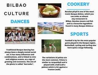 COOKERYB I L B A O
C U L T U R E
DANCES
Traditional Basque dancing has
always been a deeply-rooted social
act. It has many influences and
combinations, and is linked to civic
and religious events, as a sign of
greeting and reverence. The one of
the photo is called "Aurrezku". 
Bacalao pil-pil is one of the most
iconic Basque dishes, which you
can order at almost
any restaurant in
Bilbao. Bacalao means cod fish
and is a favourite ingredient
found in many Basque dishes.a
Football is by far the most popular
game played in the Basque region.
Basketball, cycling and surfing also
have quite a large following. 
SPORTS
The variations of pelota are
the most common. Pelota is
similar to racquetball and is
played with a ball (call a
pelota) which is hit against a
fronton (wall).
 