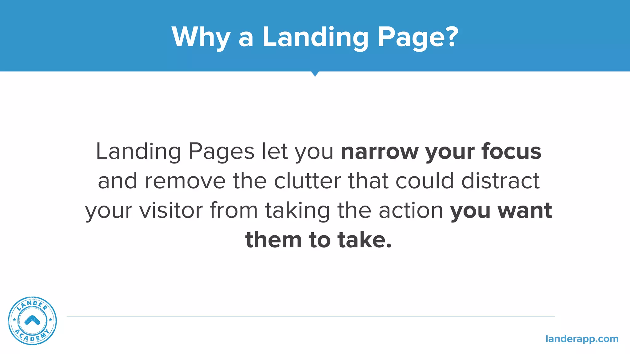 Why a Landing Page?
Landing Pages let you narrow your focus
and remove the clutter that could distract
your visitor from taking the action you want
them to take.
landerapp.com
 