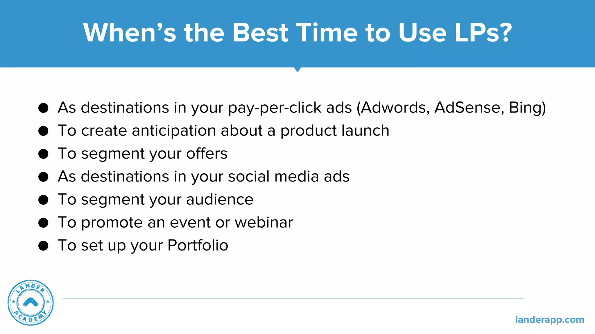 When’s the Best Time to Use LPs?
● As destinations in your pay-per-click ads (Adwords, AdSense, Bing)
● To create anticipation about a product launch
● To segment your offers
● As destinations in your social media ads
● To segment your audience
● To promote an event or webinar
● To set up your Portfolio
landerapp.com
 