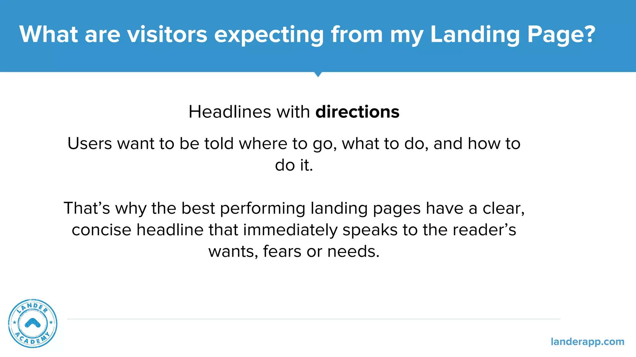 Headlines with directions
Users want to be told where to go, what to do, and how to
do it.
That’s why the best performing landing pages have a clear,
concise headline that immediately speaks to the reader’s
wants, fears or needs.
What are visitors expecting from my Landing Page?
landerapp.com
 