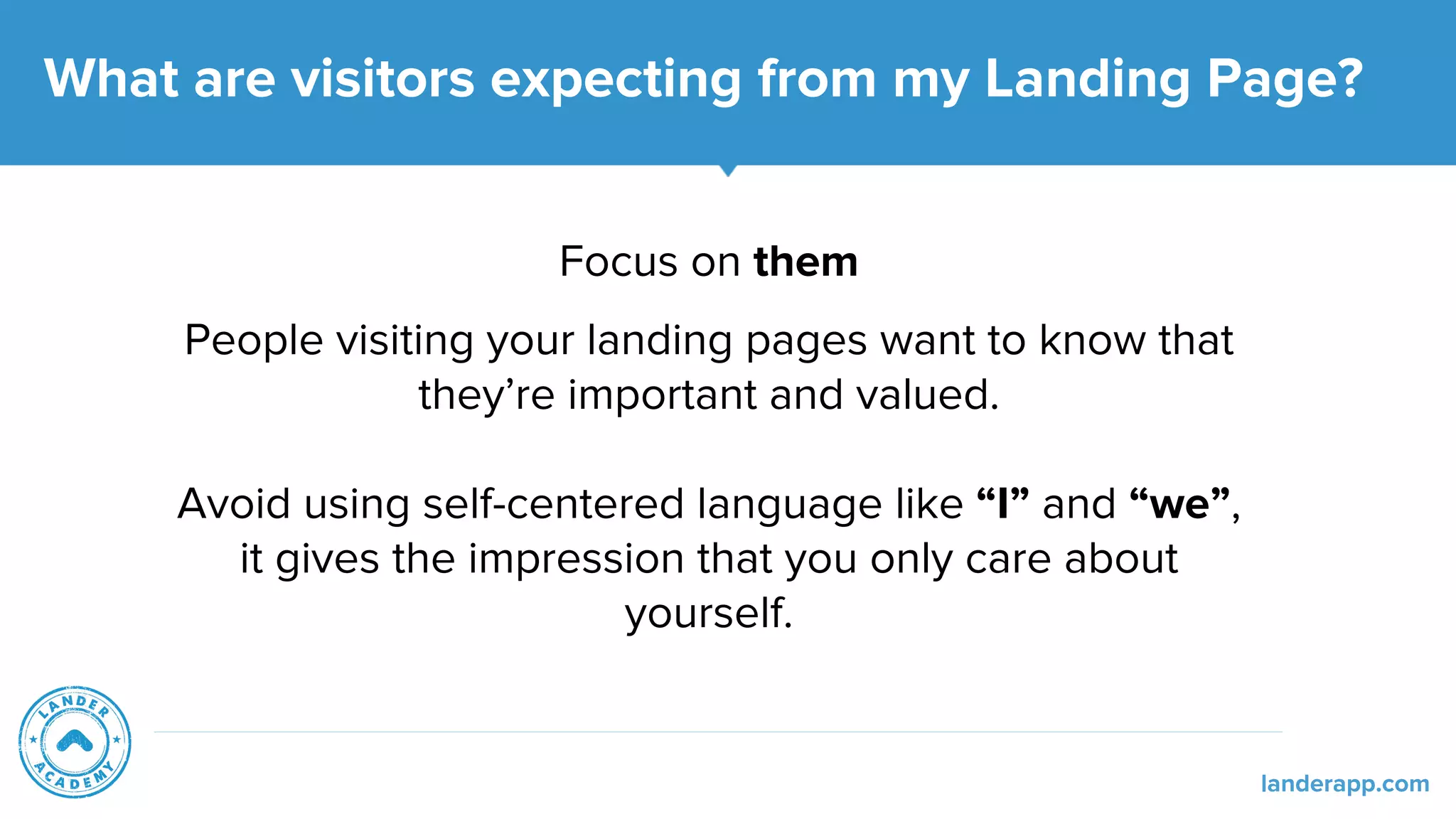 Focus on them
People visiting your landing pages want to know that
they’re important and valued.
Avoid using self-centered language like “I” and “we”,
it gives the impression that you only care about
yourself.
What are visitors expecting from my Landing Page?
landerapp.com
 